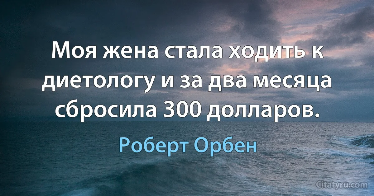 Моя жена стала ходить к диетологу и за два месяца сбросила 300 долларов. (Роберт Орбен)