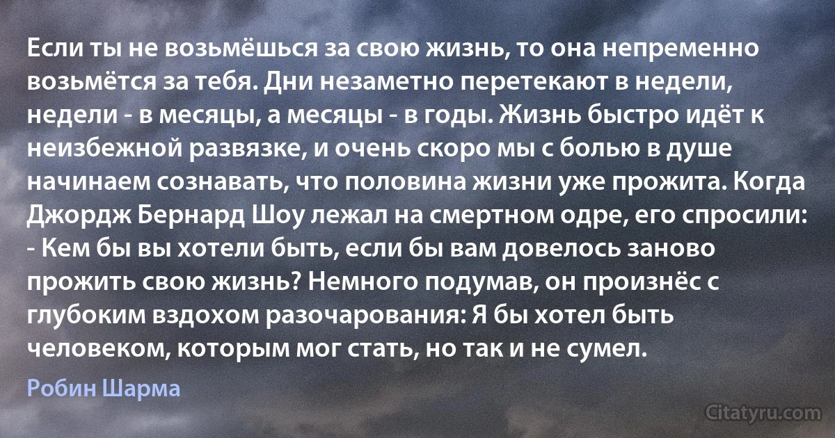 Если ты не возьмёшься за свою жизнь, то она непременно возьмётся за тебя. Дни незаметно перетекают в недели, недели - в месяцы, а месяцы - в годы. Жизнь быстро идёт к неизбежной развязке, и очень скоро мы с болью в душе начинаем сознавать, что половина жизни уже прожита. Когда Джордж Бернард Шоу лежал на смертном одре, его спросили: - Кем бы вы хотели быть, если бы вам довелось заново прожить свою жизнь? Немного подумав, он произнёс с глубоким вздохом разочарования: Я бы хотел быть человеком, которым мог стать, но так и не сумел. (Робин Шарма)