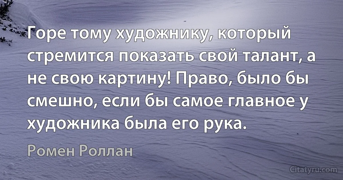 Горе тому художнику, который стремится показать свой талант, а не свою картину! Право, было бы смешно, если бы самое главное у художника была его рука. (Ромен Роллан)