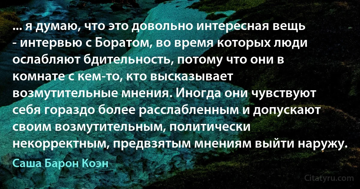 ... я думаю, что это довольно интересная вещь - интервью с Боратом, во время которых люди ослабляют бдительность, потому что они в комнате с кем-то, кто высказывает возмутительные мнения. Иногда они чувствуют себя гораздо более расслабленным и допускают своим возмутительным, политически некорректным, предвзятым мнениям выйти наружу. (Саша Барон Коэн)