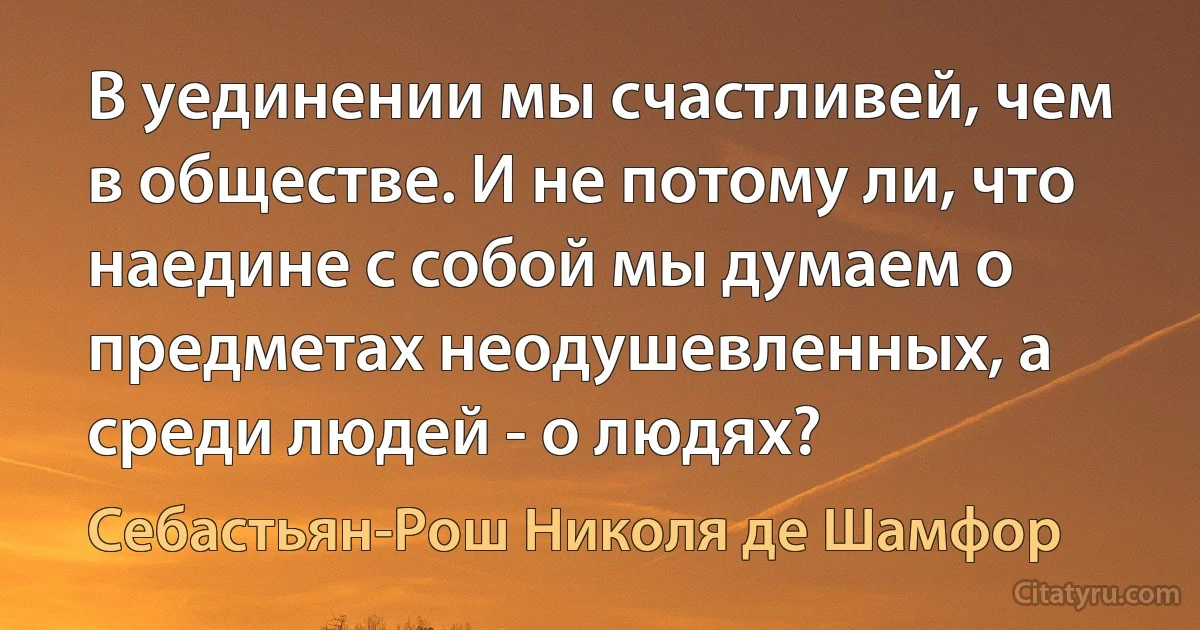 В уединении мы счастливей, чем в обществе. И не потому ли, что наедине с собой мы думаем о предметах неодушевленных, а среди людей - о людях? (Себастьян-Рош Николя де Шамфор)