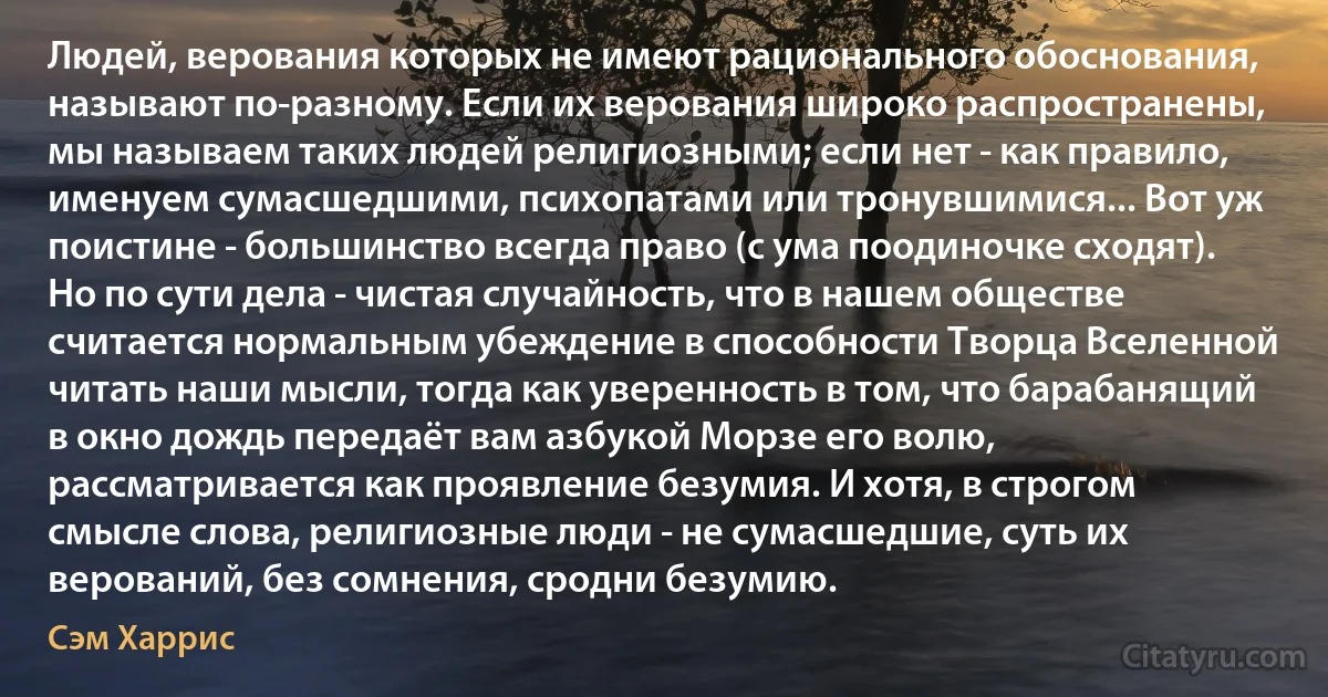 Людей, верования которых не имеют рационального обоснования, называют по-разному. Если их верования широко распространены, мы называем таких людей религиозными; если нет - как правило, именуем сумасшедшими, психопатами или тронувшимися... Вот уж поистине - большинство всегда право (с ума поодиночке сходят). Но по сути дела - чистая случайность, что в нашем обществе считается нормальным убеждение в способности Творца Вселенной читать наши мысли, тогда как уверенность в том, что барабанящий в окно дождь передаёт вам азбукой Морзе его волю, рассматривается как проявление безумия. И хотя, в строгом смысле слова, религиозные люди - не сумасшедшие, суть их верований, без сомнения, сродни безумию. (Сэм Харрис)