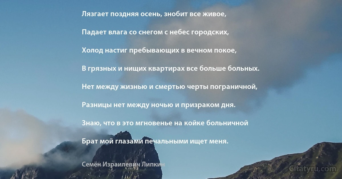 Лязгает поздняя осень, знобит все живое,

Падает влага со снегом с небес городских,

Холод настиг пребывающих в вечном покое,

В грязных и нищих квартирах все больше больных.

Нет между жизнью и смертью черты пограничной,

Разницы нет между ночью и призраком дня.

Знаю, что в это мгновенье на койке больничной

Брат мой глазами печальными ищет меня. (Семён Израилевич Липкин)