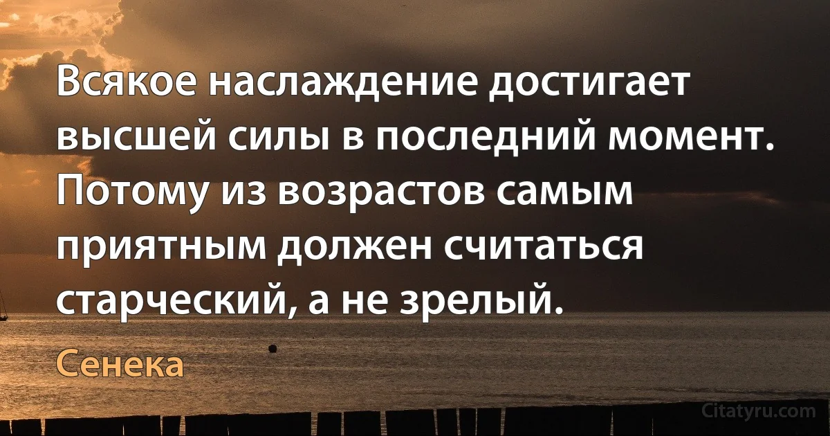 Всякое наслаждение достигает высшей силы в последний момент. Потому из возрастов самым приятным должен считаться старческий, а не зрелый. (Сенека)