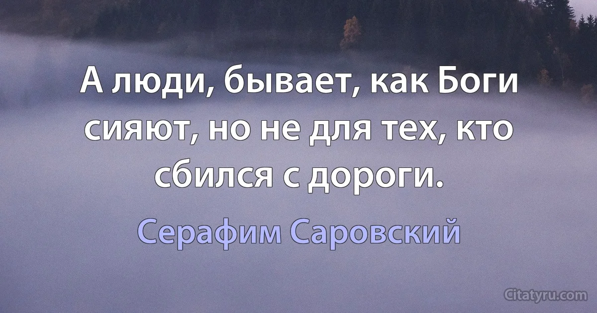 А люди, бывает, как Боги сияют, но не для тех, кто сбился с дороги. (Серафим Саровский)