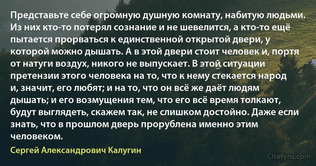 Представьте себе огромную душную комнату, набитую людьми. Из них кто-то потерял сознание и не шевелится, а кто-то ещё пытается прорваться к единственной открытой двери, у которой можно дышать. А в этой двери стоит человек и, портя от натуги воздух, никого не выпускает. В этой ситуации претензии этого человека на то, что к нему стекается народ и, значит, его любят; и на то, что он всё же даёт людям дышать; и его возмущения тем, что его всё время толкают, будут выглядеть, скажем так, не слишком достойно. Даже если знать, что в прошлом дверь прорублена именно этим человеком. (Сергей Александрович Калугин)