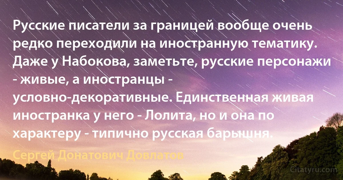 Русские писатели за границей вообще очень редко переходили на иностранную тематику. Даже у Набокова, заметьте, русские персонажи - живые, а иностранцы - условно-декоративные. Единственная живая иностранка у него - Лолита, но и она по характеру - типично русская барышня. (Сергей Донатович Довлатов)