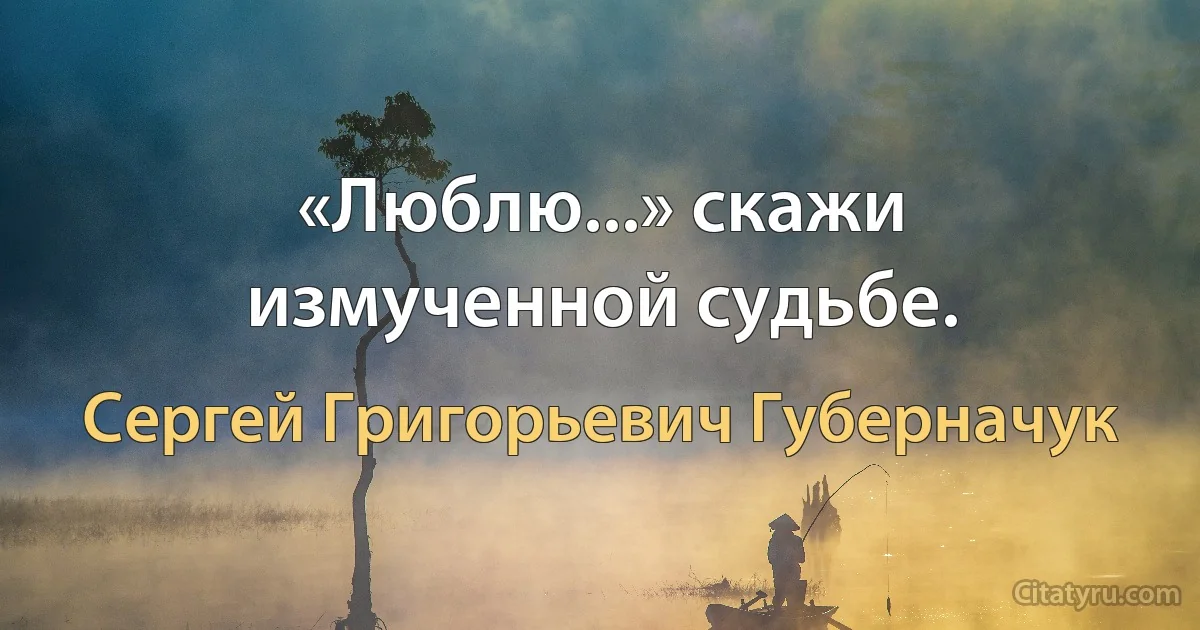 «Люблю...» скажи измученной судьбе. (Сергей Григорьевич Губерначук)