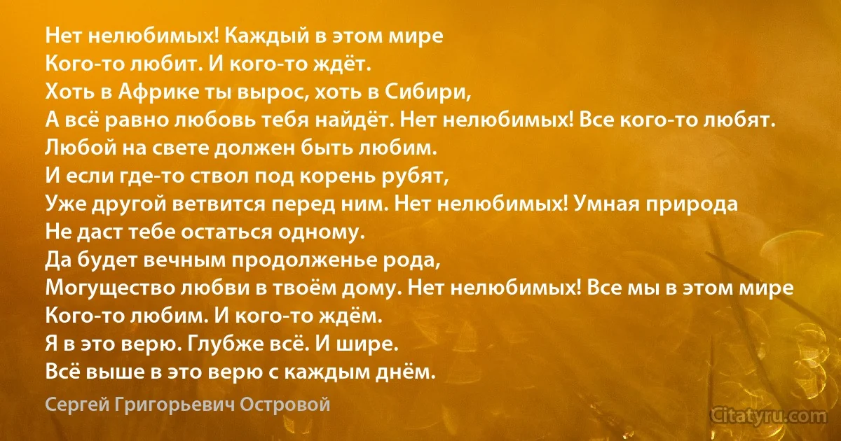 Нет нелюбимых! Каждый в этом мире
Кого-то любит. И кого-то ждёт.
Хоть в Африке ты вырос, хоть в Сибири,
А всё равно любовь тебя найдёт. Нет нелюбимых! Все кого-то любят.
Любой на свете должен быть любим.
И если где-то ствол под корень рубят,
Уже другой ветвится перед ним. Нет нелюбимых! Умная природа
Не даст тебе остаться одному.
Да будет вечным продолженье рода,
Могущество любви в твоём дому. Нет нелюбимых! Все мы в этом мире
Кого-то любим. И кого-то ждём.
Я в это верю. Глубже всё. И шире.
Всё выше в это верю с каждым днём. (Сергей Григорьевич Островой)