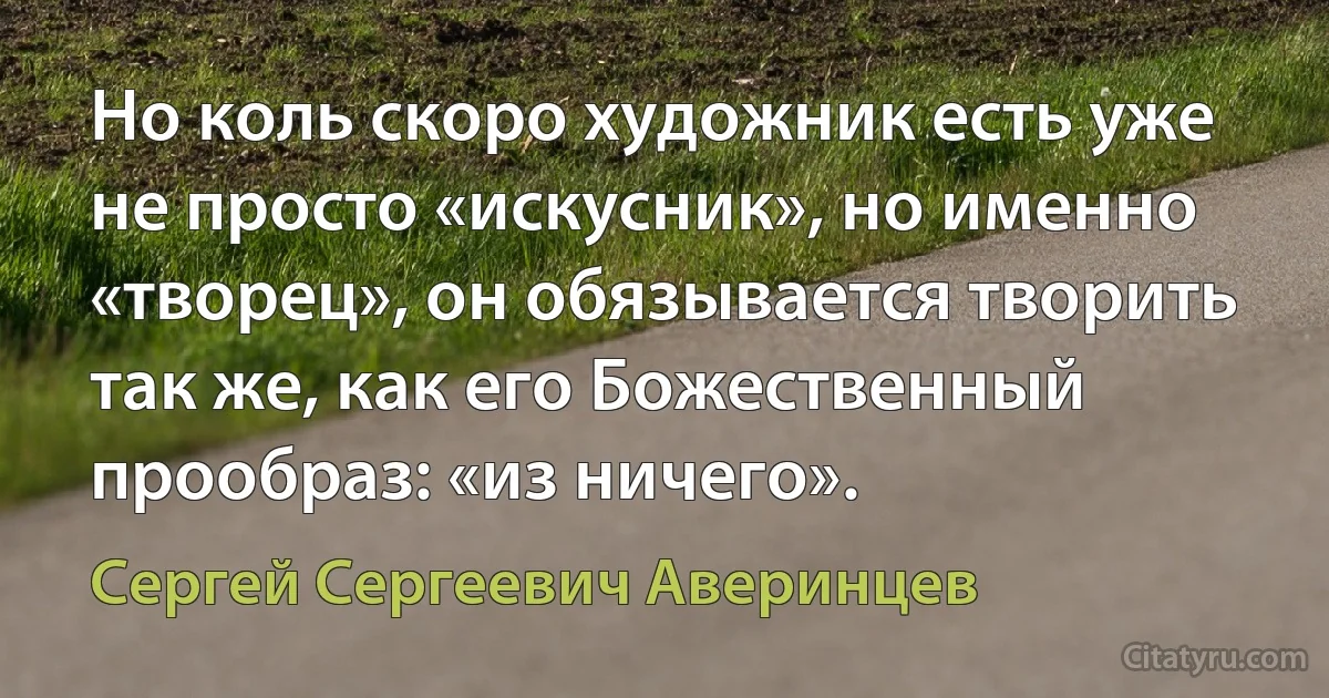 Но коль скоро художник есть уже не просто «искусник», но именно «творец», он обязывается творить так же, как его Божественный прообраз: «из ничего». (Сергей Сергеевич Аверинцев)