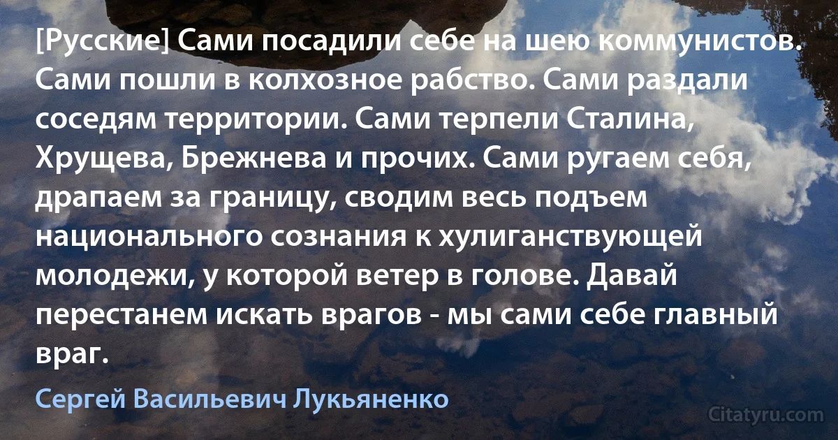 [Русские] Сами посадили себе на шею коммунистов. Сами пошли в колхозное рабство. Сами раздали соседям территории. Сами терпели Сталина, Хрущева, Брежнева и прочих. Сами ругаем себя, драпаем за границу, сводим весь подъем национального сознания к хулиганствующей молодежи, у которой ветер в голове. Давай перестанем искать врагов - мы сами себе главный враг. (Сергей Васильевич Лукьяненко)