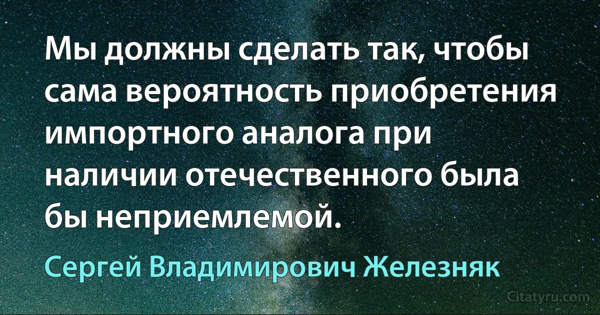 Мы должны сделать так, чтобы сама вероятность приобретения импортного аналога при наличии отечественного была бы неприемлемой. (Сергей Владимирович Железняк)