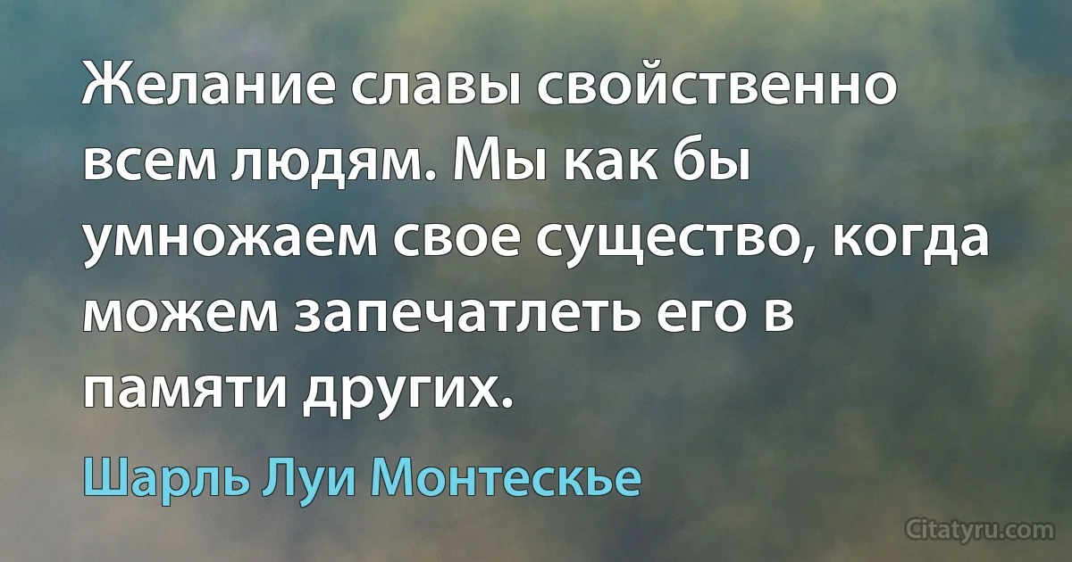 Желание славы свойственно всем людям. Мы как бы умножаем свое существо, когда можем запечатлеть его в памяти других. (Шарль Луи Монтескье)