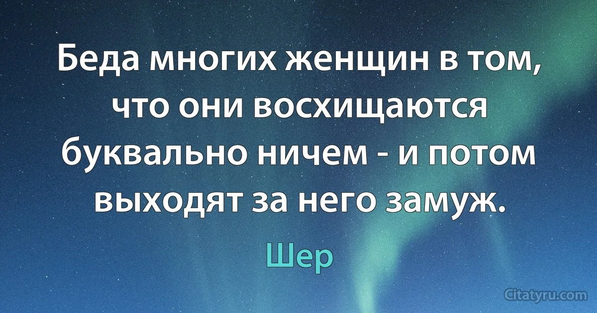 Беда многих женщин в том, что они восхищаются буквально ничем - и потом выходят за него замуж. (Шер)