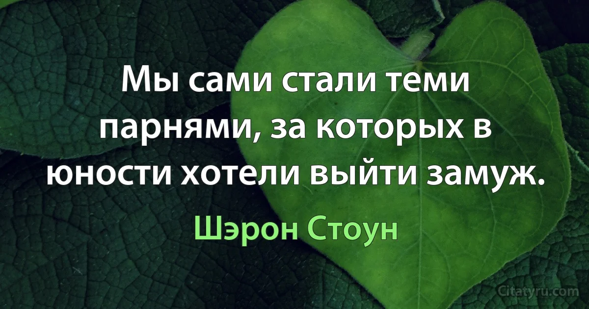 Мы сами стали теми парнями, за которых в юности хотели выйти замуж. (Шэрон Стоун)