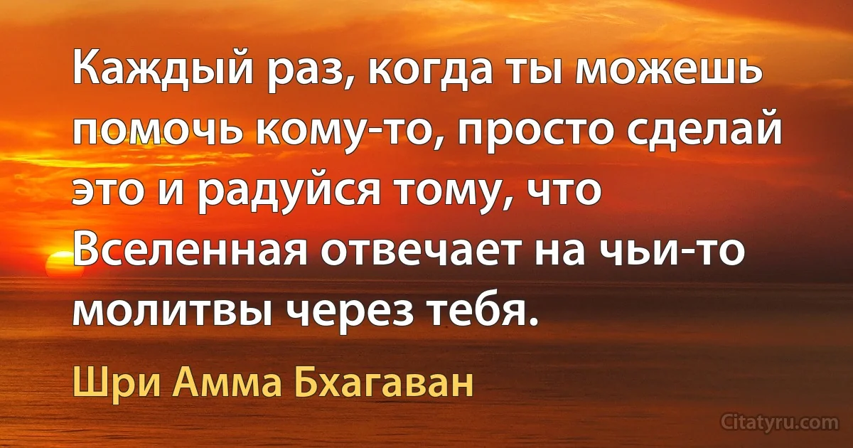 Каждый раз, когда ты можешь помочь кому-то, просто сделай это и радуйся тому, что Вселенная отвечает на чьи-то молитвы через тебя. (Шри Амма Бхагаван)