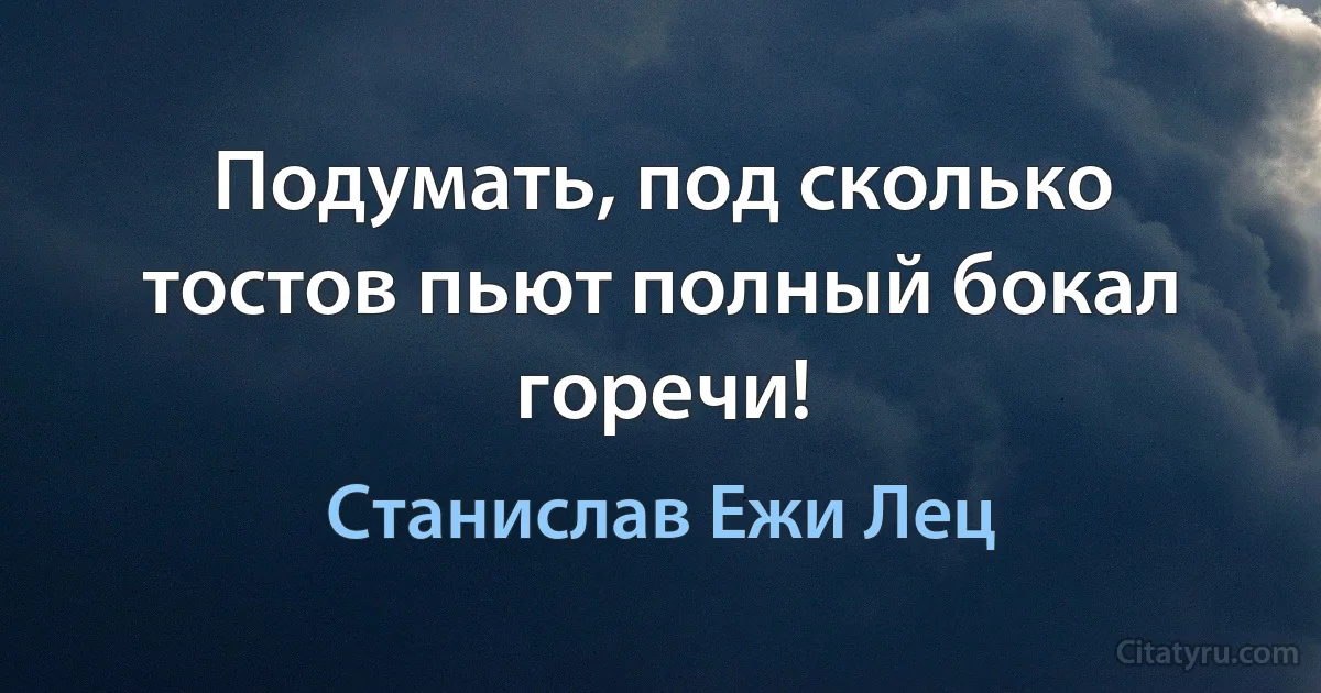 Подумать, под сколько тостов пьют полный бокал горечи! (Станислав Ежи Лец)