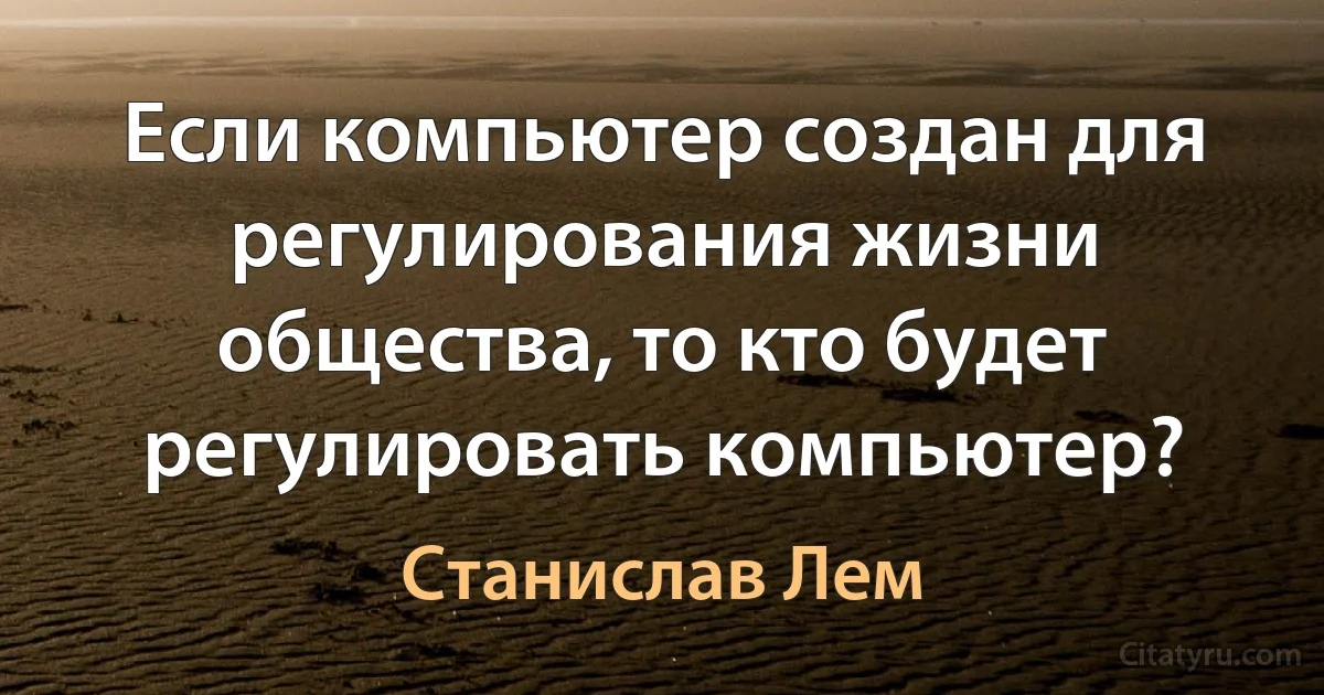 Если компьютер создан для регулирования жизни общества, то кто будет регулировать компьютер? (Станислав Лем)