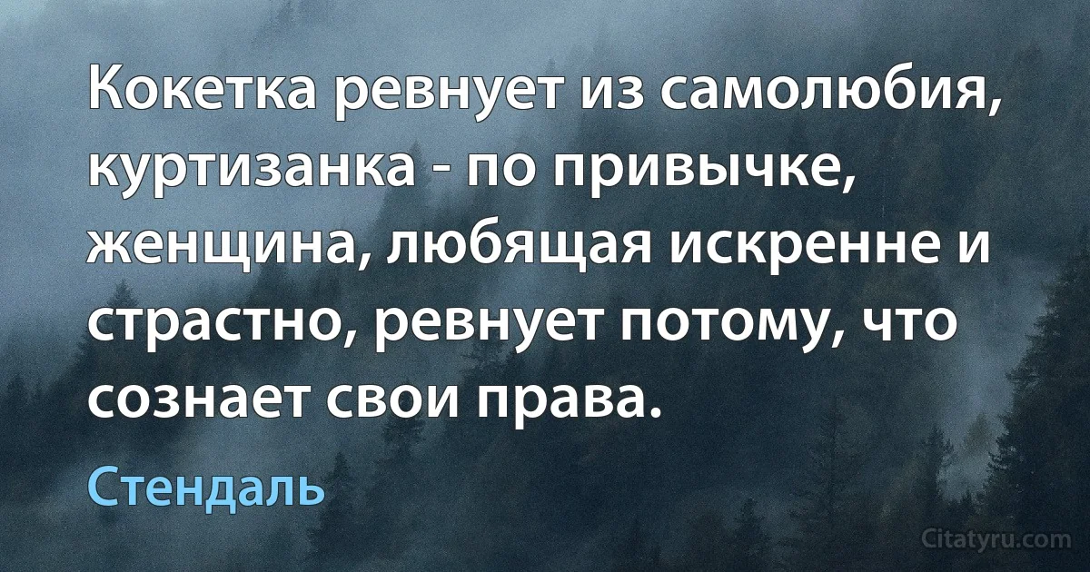 Кокетка ревнует из самолюбия, куртизанка - по привычке, женщина, любящая искренне и страстно, ревнует потому, что сознает свои права. (Стендаль)