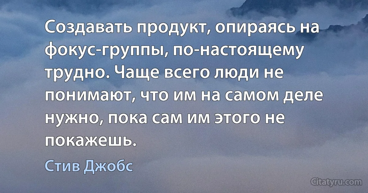 Создавать продукт, опираясь на фокус-группы, по-настоящему трудно. Чаще всего люди не понимают, что им на самом деле нужно, пока сам им этого не покажешь. (Стив Джобс)