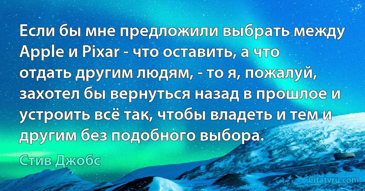 Если бы мне предложили выбрать между Apple и Pixar - что оставить, а что отдать другим людям, - то я, пожалуй, захотел бы вернуться назад в прошлое и устроить всё так, чтобы владеть и тем и другим без подобного выбора. (Стив Джобс)