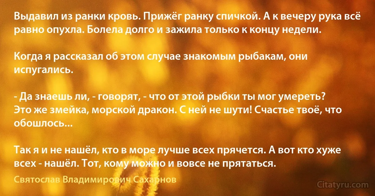 Выдавил из ранки кровь. Прижёг ранку спичкой. А к вечеру рука всё равно опухла. Болела долго и зажила только к концу недели.

Когда я рассказал об этом случае знакомым рыбакам, они испугались.

- Да знаешь ли, - говорят, - что от этой рыбки ты мог умереть? Это же змейка, морской дракон. С ней не шути! Счастье твоё, что обошлось...

Так я и не нашёл, кто в море лучше всех прячется. А вот кто хуже всех - нашёл. Тот, кому можно и вовсе не прятаться. (Святослав Владимирович Сахарнов)