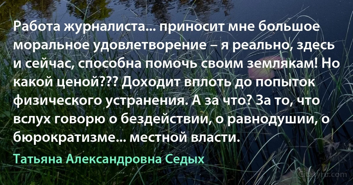 Работа журналиста... приносит мне большое моральное удовлетворение – я реально, здесь и сейчас, способна помочь своим землякам! Но какой ценой??? Доходит вплоть до попыток физического устранения. А за что? За то, что вслух говорю о бездействии, о равнодушии, о бюрократизме... местной власти. (Татьяна Александровна Седых)