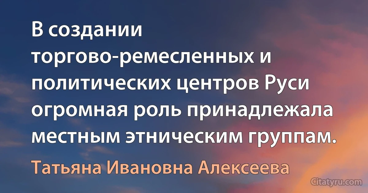 В создании торгово-ремесленных и политических центров Руси огромная роль принадлежала местным этническим группам. (Татьяна Ивановна Алексеева)