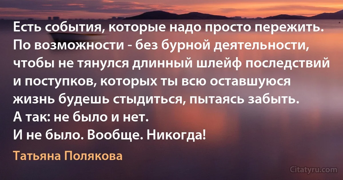 Есть события, которые надо просто пережить. По возможности - без бурной деятельности, чтобы не тянулся длинный шлейф последствий и поступков, которых ты всю оставшуюся жизнь будешь стыдиться, пытаясь забыть.
А так: не было и нет.
И не было. Вообще. Никогда! (Татьяна Полякова)