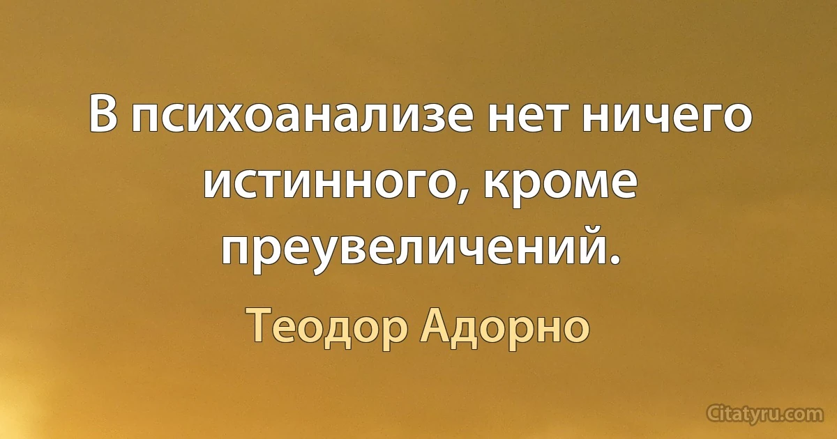 В психоанализе нет ничего истинного, кроме преувеличений. (Теодор Адорно)