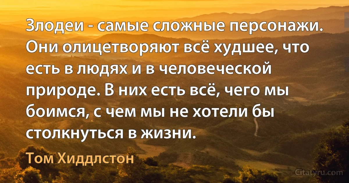 Злодеи - самые сложные персонажи. Они олицетворяют всё худшее, что есть в людях и в человеческой природе. В них есть всё, чего мы боимся, с чем мы не хотели бы столкнуться в жизни. (Том Хиддлстон)