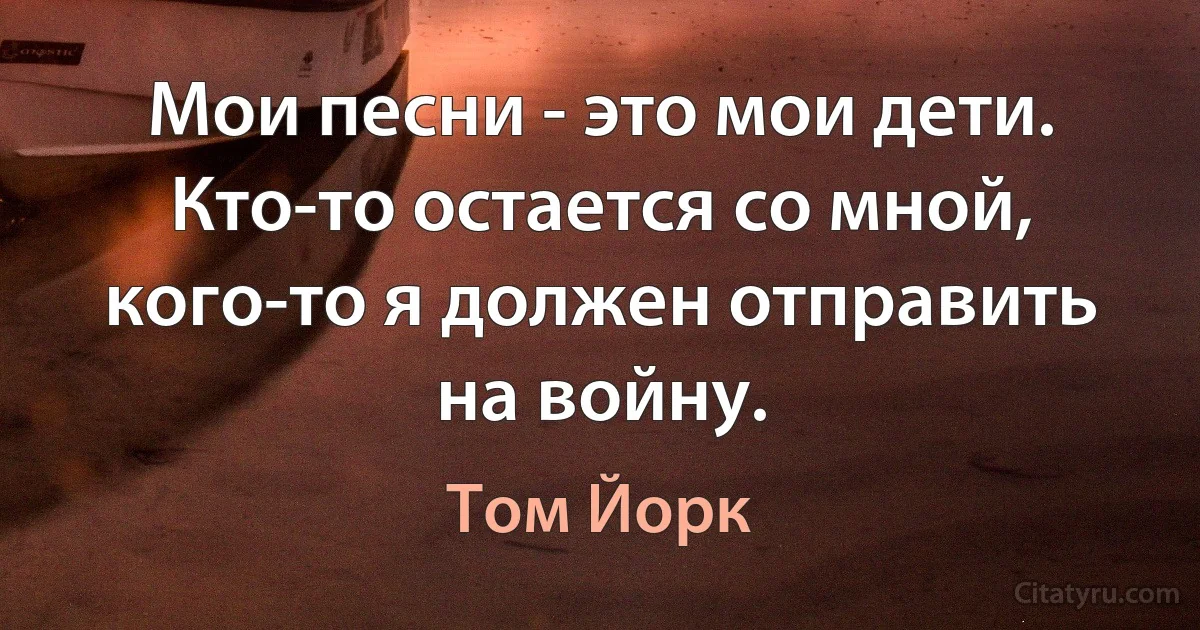 Мои песни - это мои дети. Кто-то остается со мной, кого-то я должен отправить на войну. (Том Йорк)