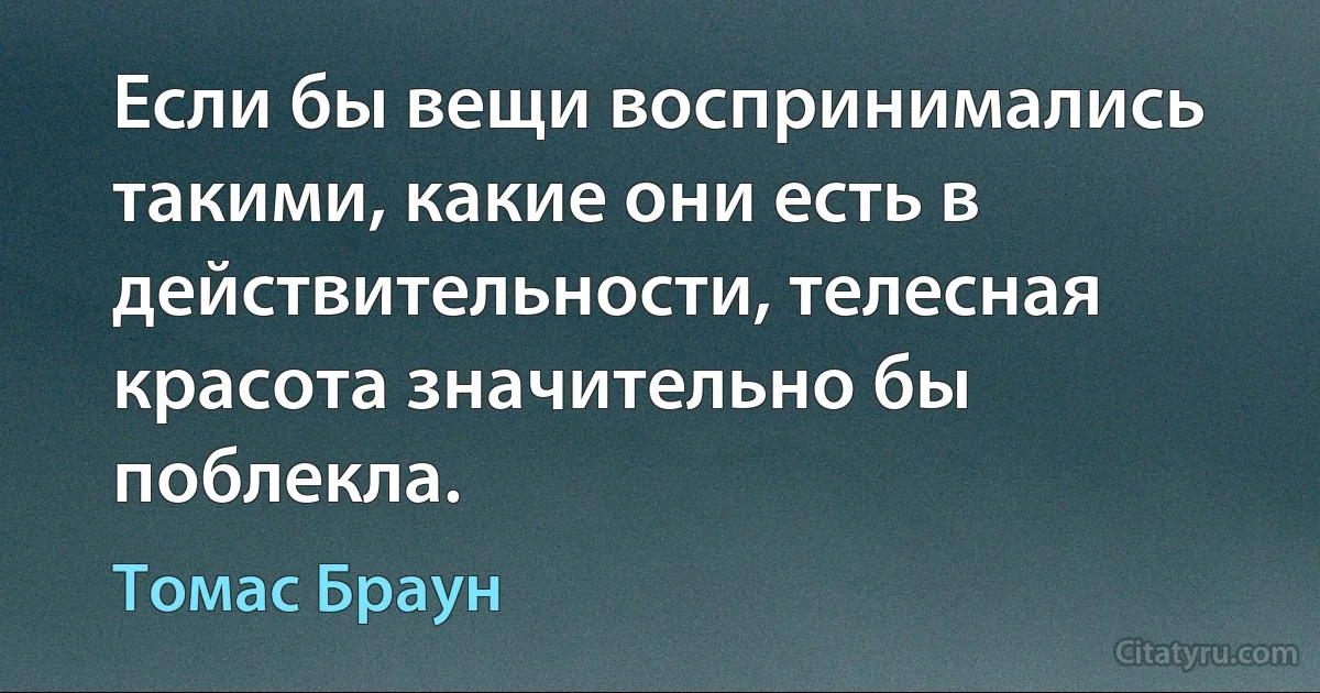 Если бы вещи воспринимались такими, какие они есть в действительности, телесная красота значительно бы поблекла. (Томас Браун)