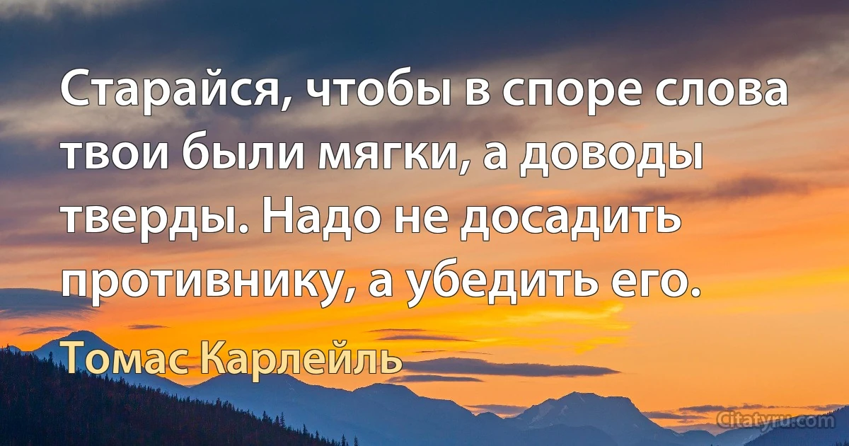 Старайся, чтобы в споре слова твои были мягки, а доводы тверды. Надо не досадить противнику, а убедить его. (Томас Карлейль)