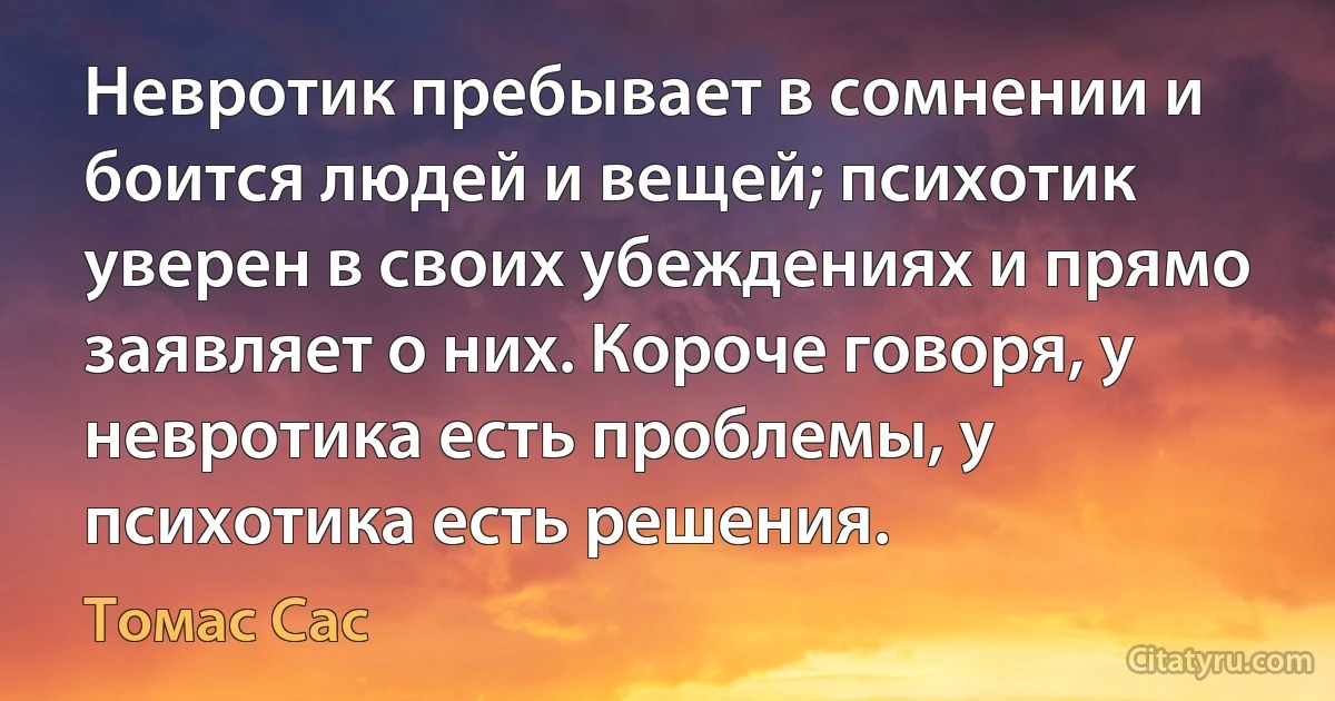 Невротик пребывает в сомнении и боится людей и вещей; психотик уверен в своих убеждениях и прямо заявляет о них. Короче говоря, у невротика есть проблемы, у психотика есть решения. (Томас Сас)