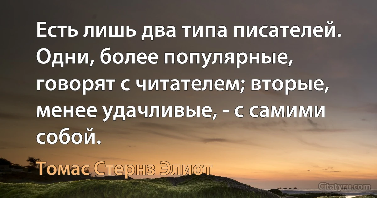 Есть лишь два типа писателей. Одни, более популярные, говорят с читателем; вторые, менее удачливые, - с самими собой. (Томас Стернз Элиот)