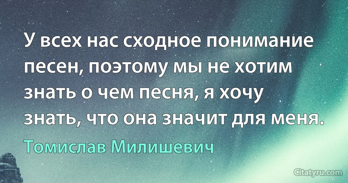 У всех нас сходное понимание песен, поэтому мы не хотим знать о чем песня, я хочу знать, что она значит для меня. (Томислав Милишевич)