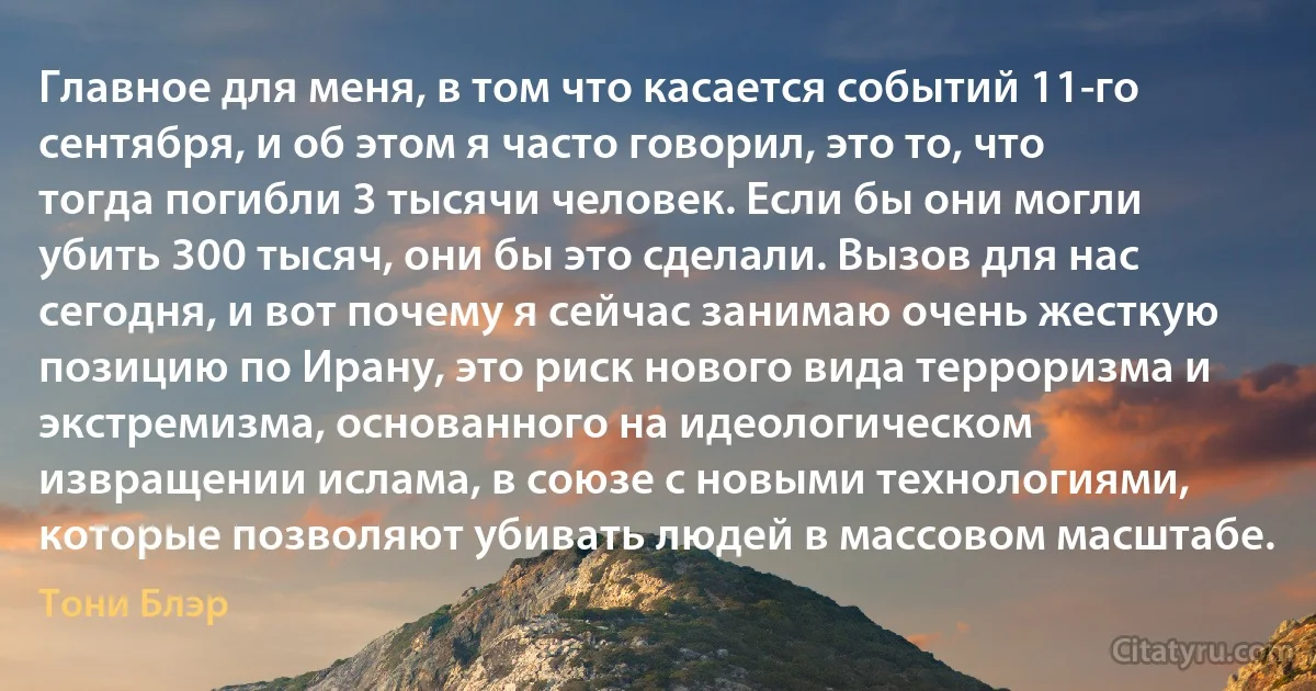 Главное для меня, в том что касается событий 11-го сентября, и об этом я часто говорил, это то, что тогда погибли 3 тысячи человек. Если бы они могли убить 300 тысяч, они бы это сделали. Вызов для нас сегодня, и вот почему я сейчас занимаю очень жесткую позицию по Ирану, это риск нового вида терроризма и экстремизма, основанного на идеологическом извращении ислама, в союзе с новыми технологиями, которые позволяют убивать людей в массовом масштабе. (Тони Блэр)