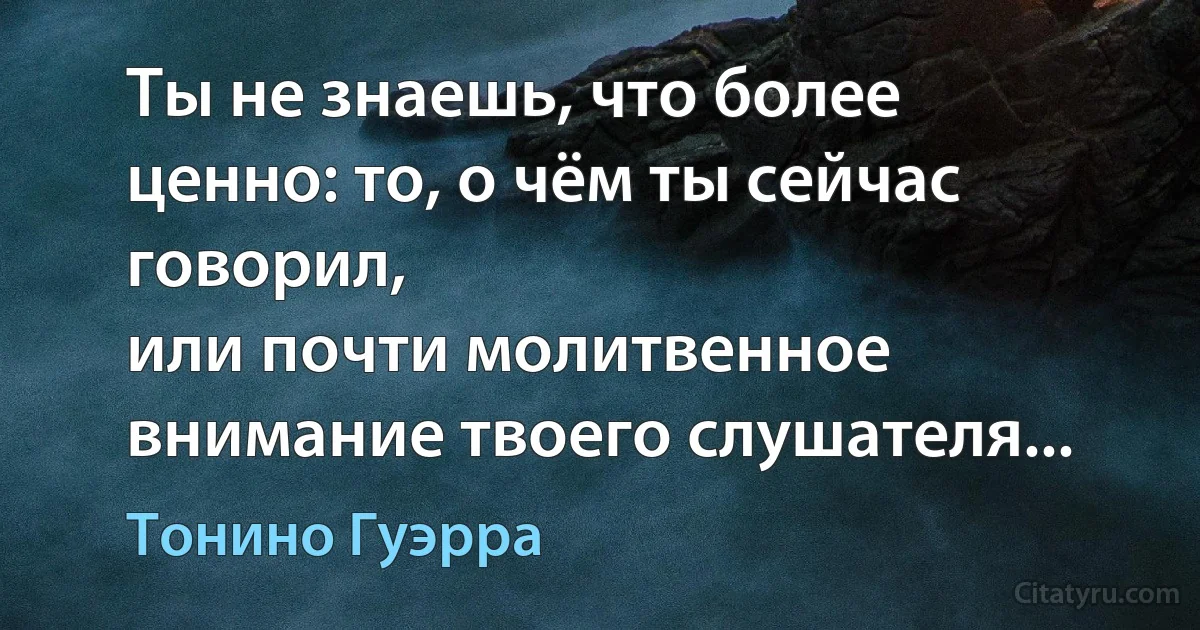 Ты не знаешь, что более ценно: то, о чём ты сейчас говорил,
или почти молитвенное внимание твоего слушателя... (Тонино Гуэрра)