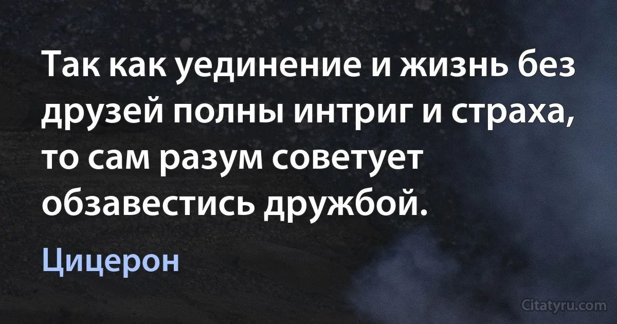 Так как уединение и жизнь без друзей полны интриг и страха, то сам разум советует обзавестись дружбой. (Цицерон)