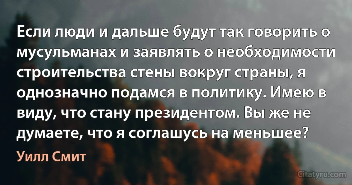 Если люди и дальше будут так говорить о мусульманах и заявлять о необходимости строительства стены вокруг страны, я однозначно подамся в политику. Имею в виду, что стану президентом. Вы же не думаете, что я соглашусь на меньшее? (Уилл Смит)