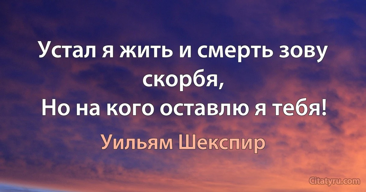 Устал я жить и смерть зову скорбя,
Но на кого оставлю я тебя! (Уильям Шекспир)