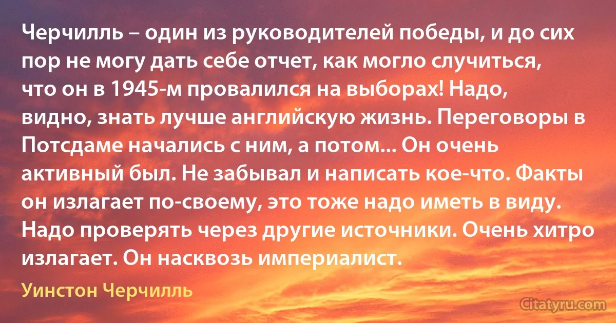 Черчилль – один из руководителей победы, и до сих пор не могу дать себе отчет, как могло случиться, что он в 1945-м провалился на выборах! Надо, видно, знать лучше английскую жизнь. Переговоры в Потсдаме начались с ним, а потом... Он очень активный был. Не забывал и написать кое-что. Факты он излагает по-своему, это тоже надо иметь в виду. Надо проверять через другие источники. Очень хитро излагает. Он насквозь империалист. (Уинстон Черчилль)