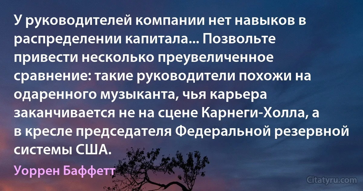 У руководителей компании нет навыков в распределении капитала... Позвольте привести несколько преувеличенное сравнение: такие руководители похожи на одаренного музыканта, чья карьера заканчивается не на сцене Карнеги-Холла, а в кресле председателя Федеральной резервной системы США. (Уоррен Баффетт)