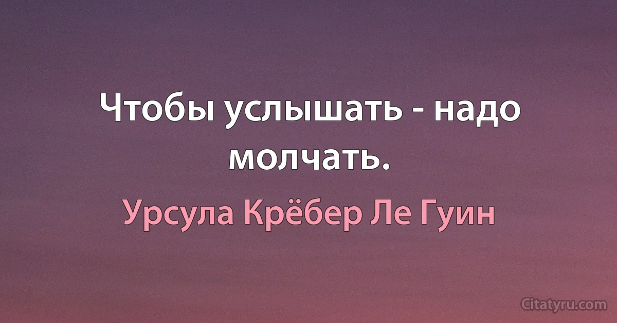 Чтобы услышать - надо молчать. (Урсула Крёбер Ле Гуин)