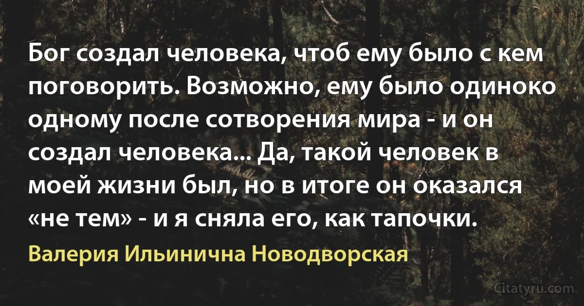 Бог создал человека, чтоб ему было с кем поговорить. Возможно, ему было одиноко одному после сотворения мира - и он создал человека... Да, такой человек в моей жизни был, но в итоге он оказался «не тем» - и я сняла его, как тапочки. (Валерия Ильинична Новодворская)