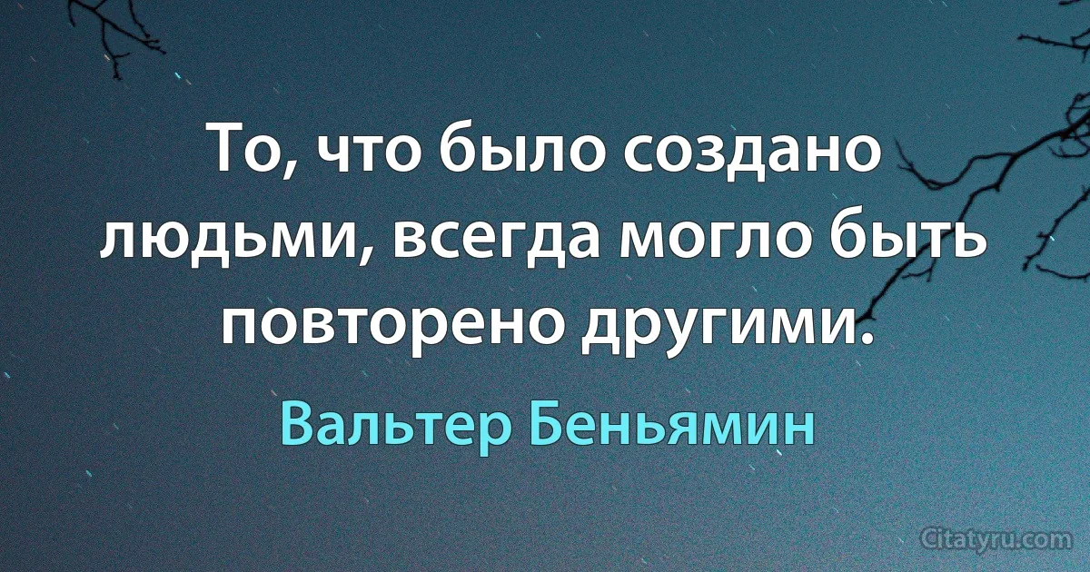 То, что было создано людьми, всегда могло быть повторено другими. (Вальтер Беньямин)