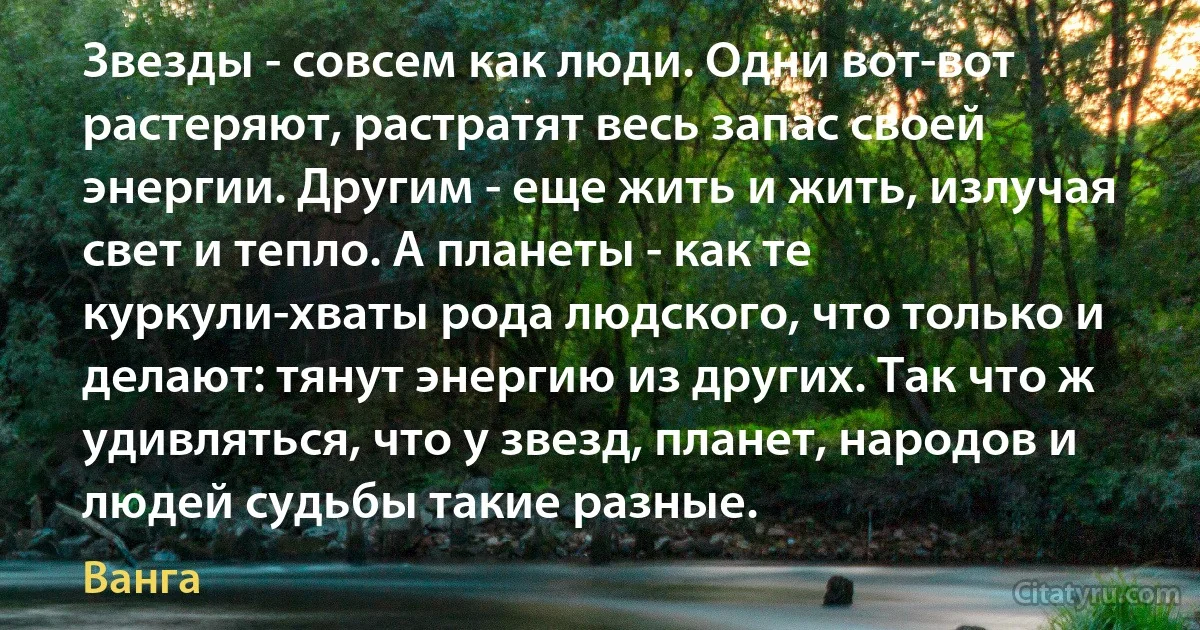 Звезды - совсем как люди. Одни вот-вот растеряют, растратят весь запас своей энергии. Другим - еще жить и жить, излучая свет и тепло. А планеты - как те куркули-хваты рода людского, что только и делают: тянут энергию из других. Так что ж удивляться, что у звезд, планет, народов и людей судьбы такие разные. (Ванга)