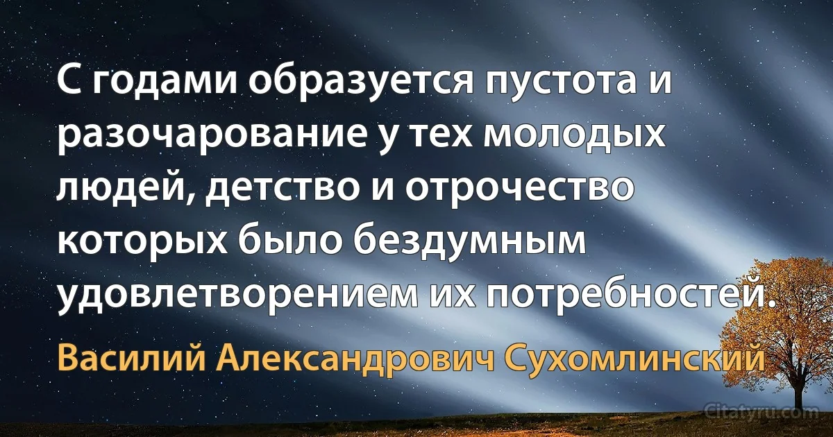 С годами образуется пустота и разочарование у тех молодых людей, детство и отрочество которых было бездумным удовлетворением их потребностей. (Василий Александрович Сухомлинский)