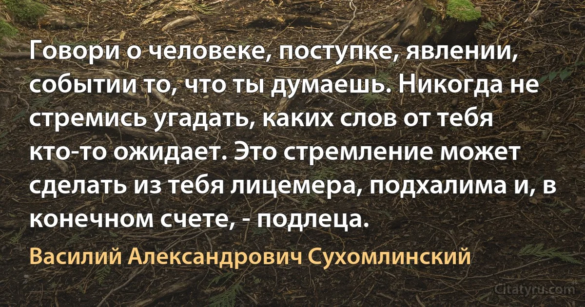 Говори о человеке, поступке, явлении, событии то, что ты думаешь. Никогда не стремись угадать, каких слов от тебя кто-то ожидает. Это стремление может сделать из тебя лицемера, подхалима и, в конечном счете, - подлеца. (Василий Александрович Сухомлинский)